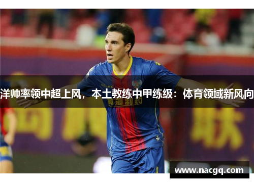 洋帅率领中超上风，本土教练中甲练级：体育领域新风向
