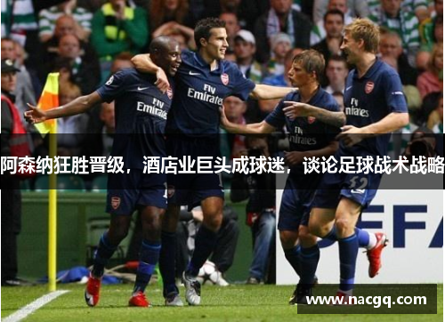 阿森纳狂胜晋级，酒店业巨头成球迷，谈论足球战术战略